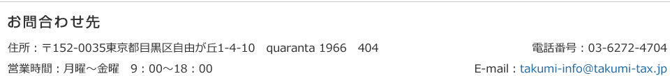 お問合わせ先 住所:〒152-0035東京都目黒区自由が丘1-4-10 quaranta 1966 404 営業時間:月曜~金曜 9:00~18:00 電話番号:03-6272-4704 E-mail:takumi-info@takumi-tax.jp